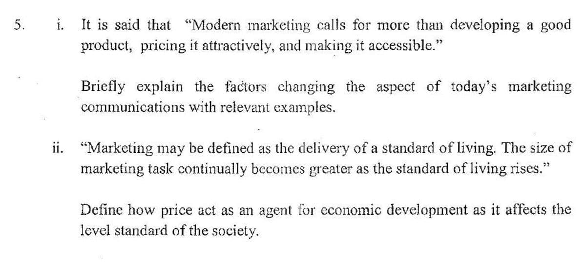 i. It is said that "Modern marketing calls for more than developing a good
product, pricing it attractively, and making it accessible."
Briefly explain the factors changing the aspect of today's marketing
communications with relevant examples.
ii. "Marketing may be defined as the delivery of a standard of living. The size of
marketing task continually becomes greater as the standard of living rises."
Define how price act as an agent for economic development as it affects the
level standard of the society.
5.
