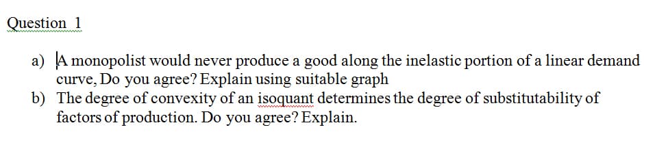 Question 1
a) A monopolist would never produce a good along the inelastic portion of a linear demand
curve, Do you agree? Explain using suitable graph
b) The degree of convexity of an isoquant determines the degree of substitutability of
factors of production. Do you agree? Explain.
