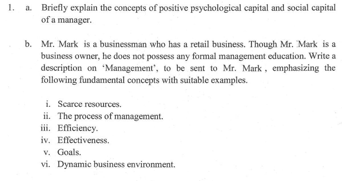 1.
a. Briefly explain the concepts of positive psychological capital and social capital
of a manager.
b. Mr. Mark is a businessman who has a retail business. Though Mr. Mark is a
business owner, he does not possess any formal management education. Write a
description on 'Management', to be sent to Mr. Mark, emphasizing the
following fundamental concepts with suitable examples.
i. Scarce resources.
ii. The process of management.
iii. Efficiency.
iv. Effectiveness.
v. Goals.
vi. Dynamic business environment.
