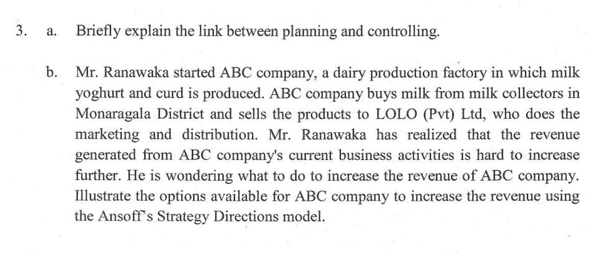 Briefly explain the link between planning and controlling.
а.
b.
Mr. Ranawaka started ABC company, a dairy production factory in which milk
yoghurt and curd is produced. ABC company buys milk from milk collectors in
Monaragala District and sells the products to LOLO (Pvt) Ltd, who does the
marketing and distribution. Mr. Ranawaka has realized that the revenue
generated from ABC company's current business activities is hard to increase
further. He is wondering what to do to increase the revenue of ABC company.
Illustrate the options available for ABC company to increase the revenue using
the Ansoff's Strategy Directions model.
3.
