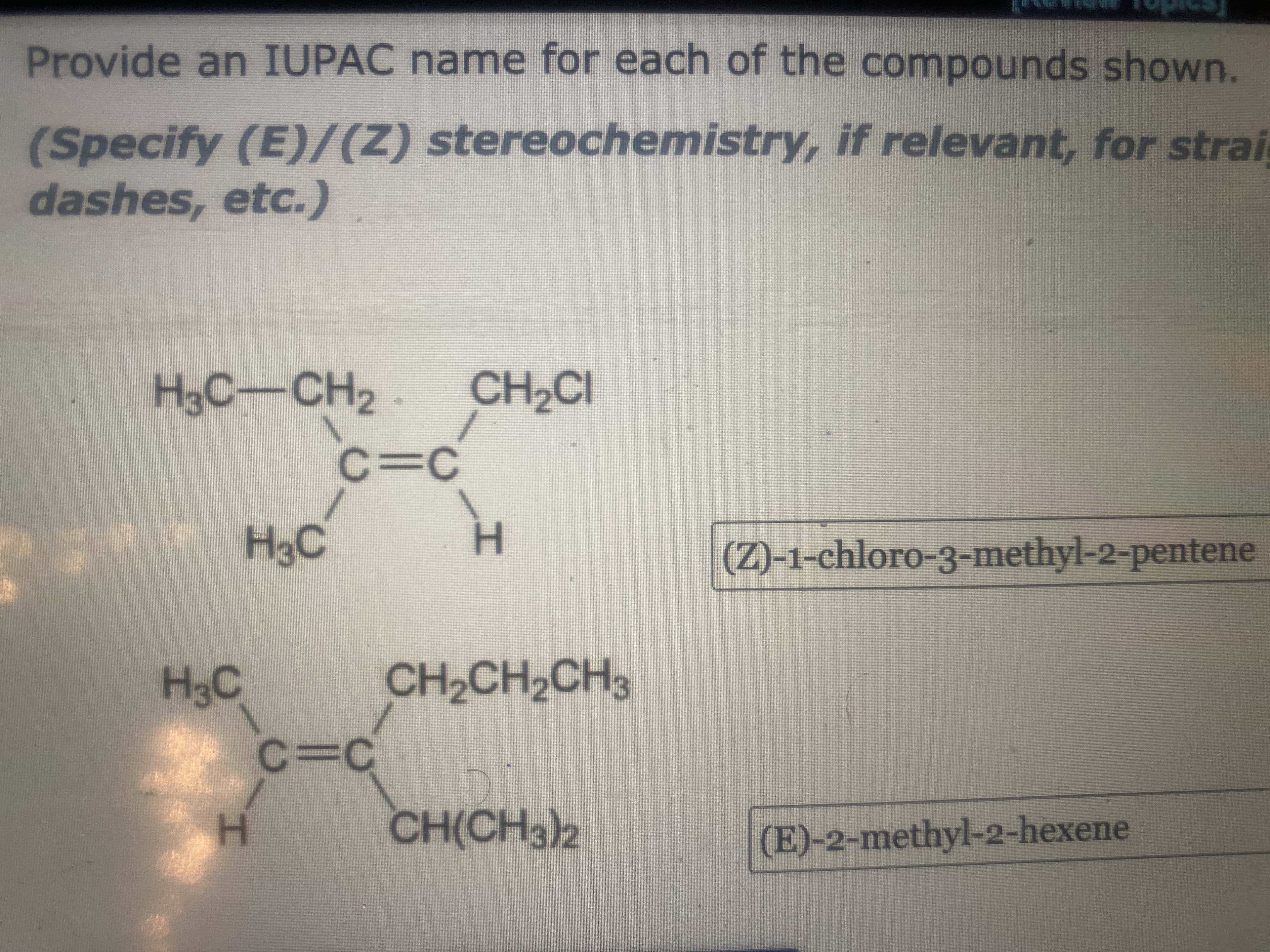 Provide an IUPAC name for each of the compounds shown.
dashes, etc.)
H3C-CH2
(Specify stereo if relevant, for strai
CH2CI
3DC
CH2CH2CH3
CH2CH2CH
H.
(Z)-1-chloro-3-methyl-2-pentene
C.
H.
CH(CH3)2
(E)-2-methyl-2-hexene

