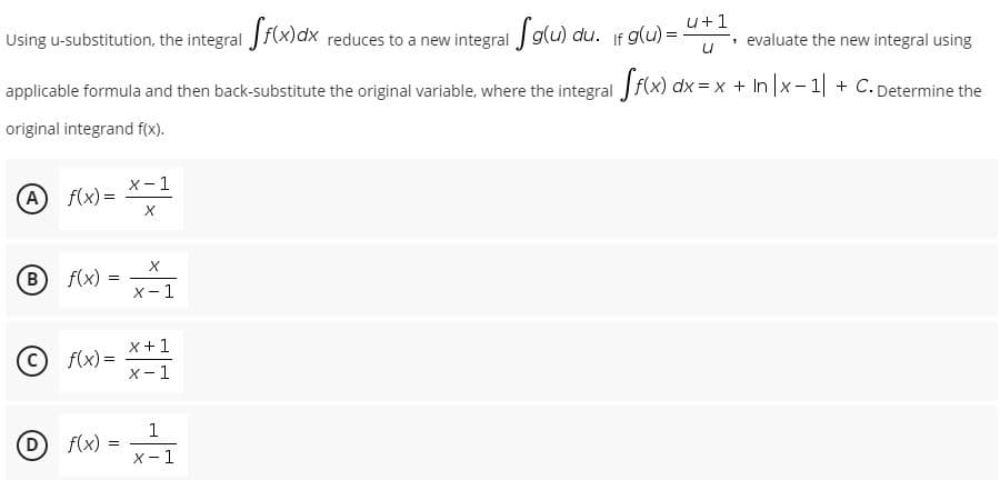 Using u-substitution, the integral Jf(x)dx reduces to a new integral J g(u)
u+1
, evaluate the new integral using
applicable formula and then back-substitute the original variable, where the integral f(x) dx = x + In |x- 1| + C. Determine the
original integrand f(x).
x-1
(A
f(x) =
B
f(x)
X-
x+1
© f(x) =
X- 1
D
1
f(x) =
X-1
