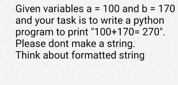 Given variables a = 100 and b = 170
and your task is to write a python
program to print "100+170= 270".
Please dont make a string.
Think about formatted string
