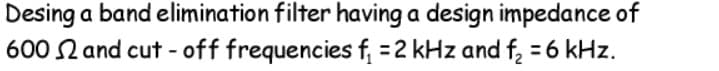 Desing a band elimination filter having a design impedance of
600 N and cut - off frequencies f, =2 kHz and f, = 6 kHz.
