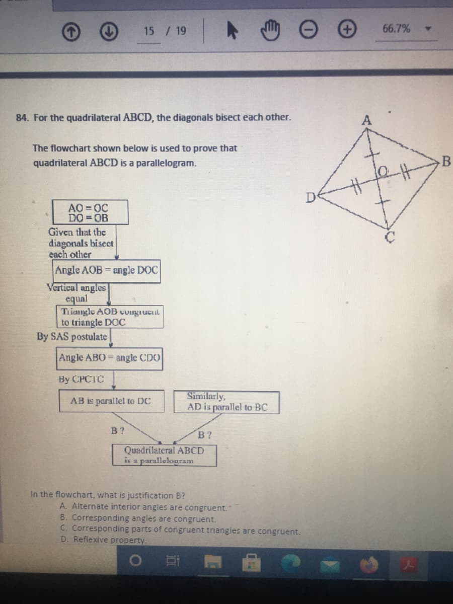 15 / 19
66.7%
84. For the quadrilateral ABCD, the diagonals bisect each other.
The flowchart shown below is used to prove that
quadrilateral ABCD is a parallelogram.
D
AO 0C
DO = OB
Given that the
diagonals bisect
cach other
Angle AOB angle DOC
Vertical angles
equal
Triangle AOB coigiucil
to triangle DOC
By SAS postulate
Angle ABO angle CDO
By CPCTC
Similarly,
AD is parallel to BC
AB is parallel to DC
В ?
В ?
Quadrilateral ABCD
is a parallelopram
In the flowchart, what is justification B?
A. Alternate interior angles are congruent."
B. Corresponding angles are congruent.
C. Corresponding parts of congruent triangles are congruent.
D. Reflexive property.
