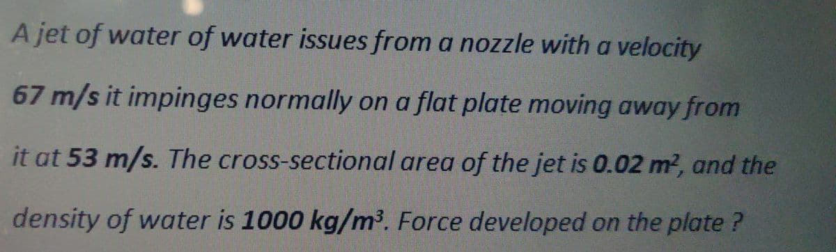 A jet of water of water issues from a nozzle with a velocity
67 m/s it impinges normally on a flat plate moving away from
it at 53 m/s. The cross-sectional area of the jet is 0.02 m?, and the
density of water is 1000 kg/m³. Force developed on the plate?
