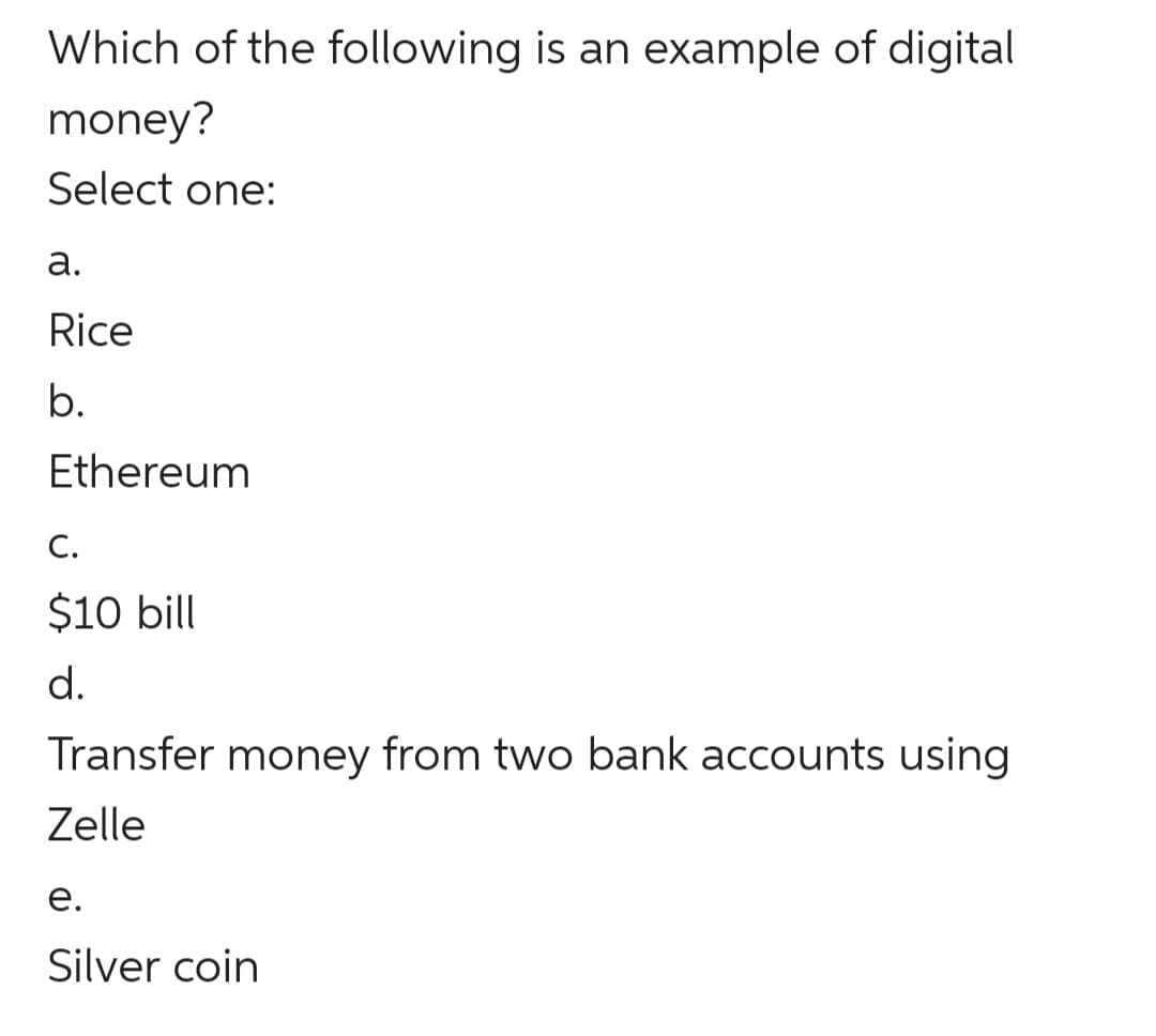 Which of the following is an example of digital
money?
Select one:
а.
Rice
b.
Ethereum
С.
$10 bill
d.
Transfer money from two bank accounts using
Zelle
е.
Silver coin
