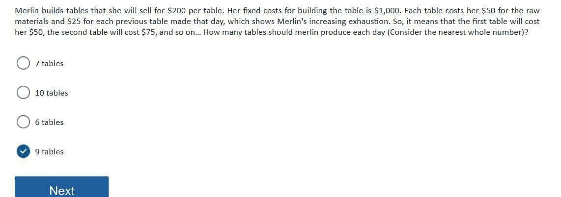 Merlin builds tables that she will sell for $200 per table. Her fixed costs for building the table is $1,000. Each table costs her $50 for the raw
materials and $25 for each previous table made that day, which shows Merlin's increasing exhaustion. So, it means that the first table will cost
her $50, the second table will cost $75, and so on... How many tables should merlin produce each day (Consider the nearest whole number)?
7 tables
10 tables
6 tables
v 9 tables
Next
