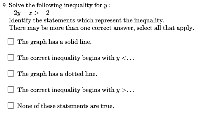 9. Solve the following inequality for y :
-2y – x > -2
Identify the statements which represent the inequality.
There may be more than one correct answer, select all that apply.
The graph has a solid line.
O The correct inequality begins with y <...
The graph has a dotted line.
The correct inequality begins with y >..
None of these statements are true.
