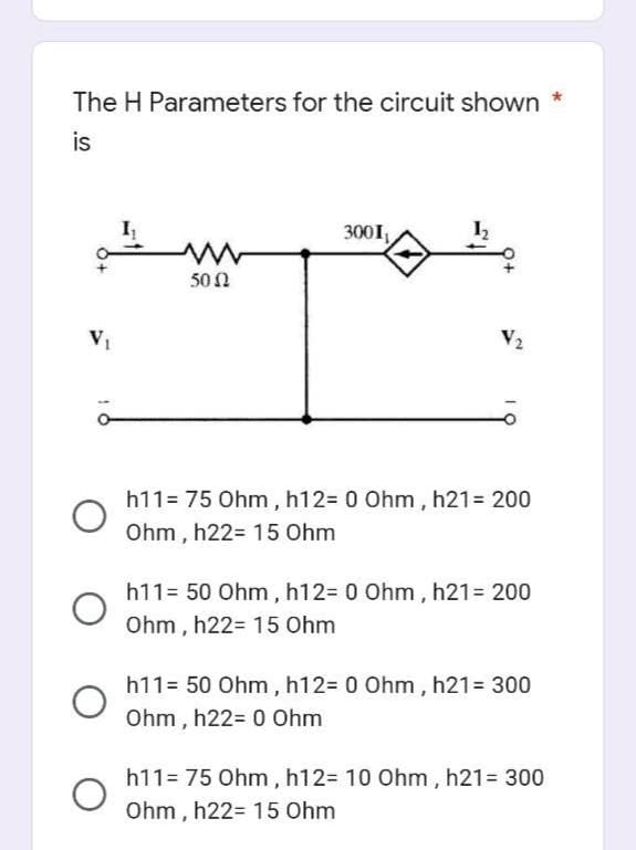 The H Parameters for the circuit shown
is
V₁
O
1
www
50Ω
3001₁
V₂
h11= 75 Ohm, h12= 0 Ohm, h21= 200
Ohm, h22 15 Ohm
h11= 50 Ohm, h12= 0 Ohm, h21= 200
Ohm, h22 15 Ohm
h11= 50 Ohm, h12= 0 Ohm, h21 = 300
Ohm, h22= 0 Ohm
h11= 75 Ohm, h12= 10 Ohm, h21 = 300
Ohm, h22 15 Ohm