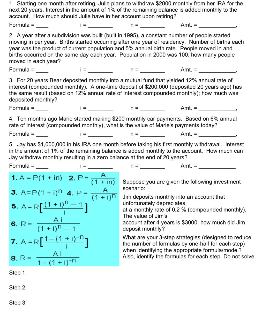 1. Starting one month after retiring, Julie plans to withdraw $2000 monthly from her IRA for the
next 20 years. Interest in the amount of 1% of the remaining balance is added monthly to the
account. How much should Julie have in her account upon retiring?
Formula =
i=
n =
Amt. =
2. A year after a subdivision was built (built in 1995), a constant number of people started
moving in per year. Births started occurring after one year of residency. Number of births each
year was the product of current population and 5% annual birth rate. People moved in and
births occurred on the same day each year. Population in 2000 was 100; how many people
moved in each year?
Formula =
Amt. =
3. For 20 years Bear deposited monthly into a mutual fund that yielded 12% annual rate of
interest (compounded monthly). A one-time deposit of $200,000 (deposited 20 years ago) has
the same result (based on 12% annual rate of interest compounded monthly); how much was
deposited monthly?
Formula =
i=
i=
Amt. =
4. Ten months ago Marie started making $200 monthly car payments. Based on 6% annual
rate of interest (compounded monthly), what is the value of Marie's payments today?
Formula =
n =
Amt. =
1. A = P(1 + in) 2. P=
i=
5. Jay has $1,000,000 in his IRA one month before taking his first monthly withdrawal. Interest
in the amount of 1% of the remaining balance is added monthly to the account. How much can
Jay withdraw monthly resulting in a zero balance at the end of 20 years?
Formula =
i=
n =
Amt. =
3. A=P(1 + i)n 4. P=
5. A=R[(1 + i)ª − 1]
Ai
(1 + i)n-1
7. A =R [¹-(1 + i)-n]
I
8. R=
6. R=
Step 1:
Step 2:
Step 3:
Ai
1−(1 + i)-n
n =
A
(1 + in)
A
(1 + i)n
n =
Suppose you are given the following investment
scenario:
Jim deposits monthly into an account that
unfortunately depreciates
at a monthly rate of 0.2 % (compounded monthly).
The value of Jim's
account after 4 years is $3000; how much did Jim
deposit monthly?
What are your 3-step strategies (designed to reduce
the number of formulas by one-half for each step)
when identifying the appropriate formula/model?
Also, identify the formulas for each step. Do not solve.