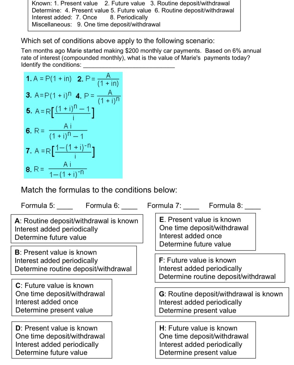 Known: 1. Present value 2. Future value 3. Routine deposit/withdrawal
Determine: 4. Present value 5. Future value 6. Routine deposit/withdrawal
Interest added: 7. Once 8. Periodically
Miscellaneous: 9. One time deposit/withdrawal
Which set of conditions above apply to the following scenario:
Ten months ago Marie started making $200 monthly car payments. Based on 6% annual
rate of interest (compounded monthly), what is the value of Marie's payments today?
Identify the conditions:
1. A = P(1 + in) 2. P=
3. A=P(1+i)n 4. P=
[(1 + i)n − 1]
5.
A =R [ { 1 + 1
A
(1 + in)
6. R=
A
(1+i)n
Ai
(1+i)n-1
7. A =R [1-(1+i)n]
8. R=
Ai
1-(1+i)n
Match the formulas to the conditions below:
Formula 6:
Formula 5:
A: Routine deposit/withdrawal is known
Interest added periodically
Determine future value
B: Present value is known
Interest added periodically
Determine routine deposit/withdrawal
C: Future value is known
One time deposit/withdrawal
Interest added once
Determine present value
D: Present value is known
One time deposit/withdrawal
Interest added periodically
Determine future value
Formula 8:
E. Present value is known
One time deposit/withdrawal
Interest added once
Determine future value
Formula 7:
F: Future value is known
Interest added periodically
Determine routine deposit/withdrawal
G: Routine deposit/withdrawal is known
Interest added periodically
Determine present value
H: Future value is known
One time deposit/withdrawal
Interest added periodically
Determine present value