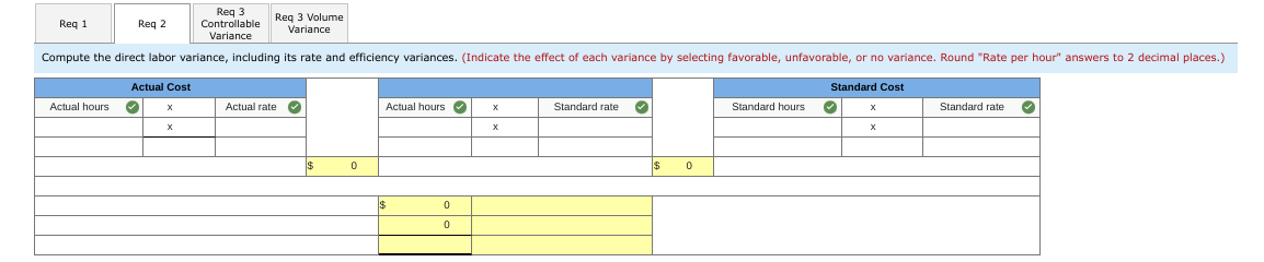 Req 1
Reg 2
Actual Cost
Compute the direct labor variance, including its rate and efficiency variances. (Indicate the effect of each variance by selecting favorable, unfavorable, or no variance. Round "Rate per hour" answers to 2 decimal places.)
Actual hours ✓
X
Req 3
Controllable
Variance
X
Req 3 Volume
Variance
Actual rate ·
0
Actual hours
$
0
0
X
X
Standard rate ✓
$
0
Standard hours
Standard Cost
✔
X
Standard rate ✓