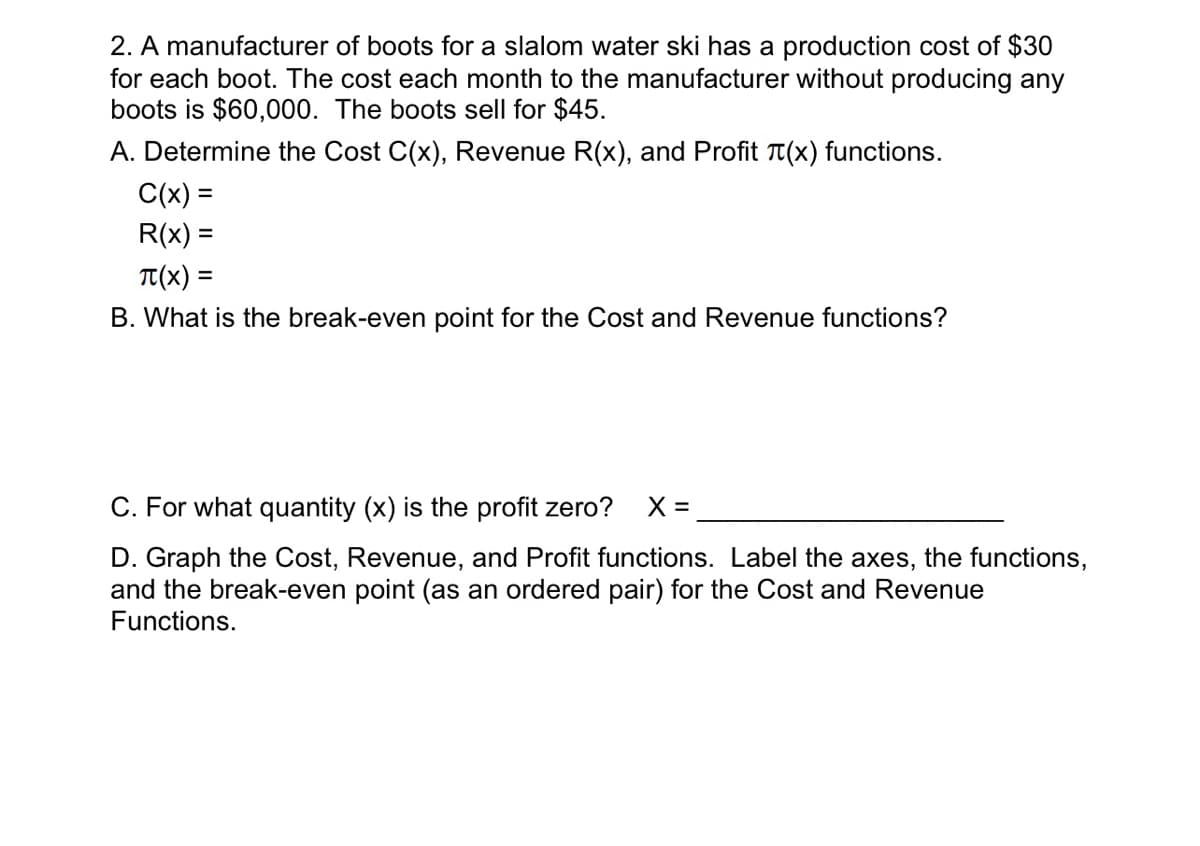 2. A manufacturer of boots for a slalom water ski has a production cost of $30
for each boot. The cost each month to the manufacturer without producing any
boots is $60,000. The boots sell for $45.
A. Determine the Cost C(x), Revenue R(x), and Profit (x) functions.
C(x) =
R(x) =
T(X) =
B. What is the break-even point for the Cost and Revenue functions?
C. For what quantity (x) is the profit zero? X =
D. Graph the Cost, Revenue, and Profit functions. Label the axes, the functions,
and the break-even point (as an ordered pair) for the Cost and Revenue
Functions.