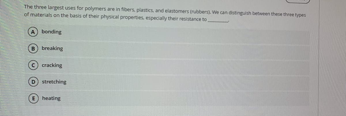 The three largest uses for polymers are in fibers, plastics, and elastomers (rubbers). We can distinguish between these three types
of materials on the basis of their physical properties, especially their resistance to
A bonding
B breaking
c) cracking
stretching
heating
