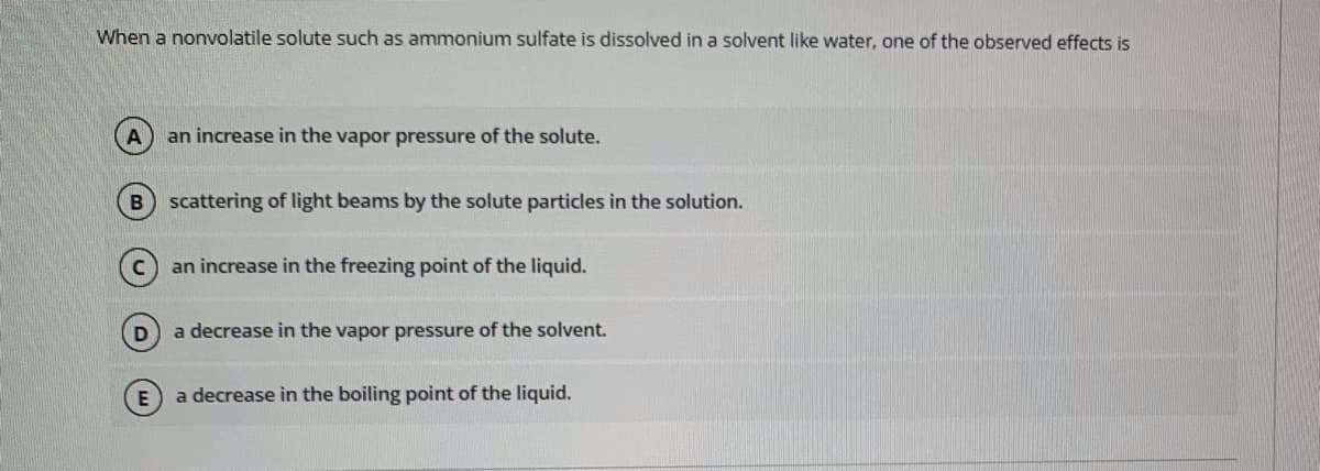 When a nonvolatile solute such as ammonium sulfate is dissolved in a solvent like water, one of the observed effects is
an increase in the vapor pressure of the solute.
B scattering of light beams by the solute particles in the solution.
an increase in the freezing point of the liquid.
a decrease in the vapor pressure of the solvent.
a decrease in the boiling point of the liquid.
