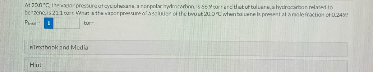 At 20.0 °C, the vapor pressure of cyclohexane, a nonpolar hydrocarbon, is 66.9 torr and that of toluene, a hydrocarbon related to
benzene, is 21.1 torr. What is the vapor pressure of a solution of the two at 20.0 °C when toluene is present at a mole fraction of 0.249?
Ptotal =
torr
e Textbook and Media
Hint
