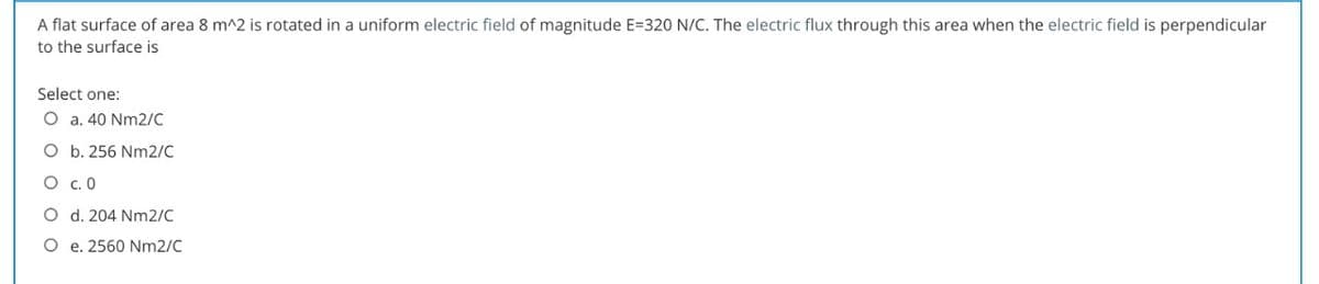 A flat surface of area 8 m^2 is rotated in a uniform electric field of magnitude E=320 N/C. The electric flux through this area when the electric field is perpendicular
to the surface is
Select one:
O a. 40 Nm2/C
O b. 256 Nm2/C
O .0
O d. 204 Nm2/C
O e. 2560 Nm2/C
