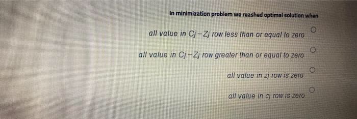 In minimization problem we reashed optimal solution when
all value in Cj-Zj row less than or equal to zero
all value in Cj -Zj row greater than or equal to zero
all value in zj row is zero
all value in Cj row is zero.
