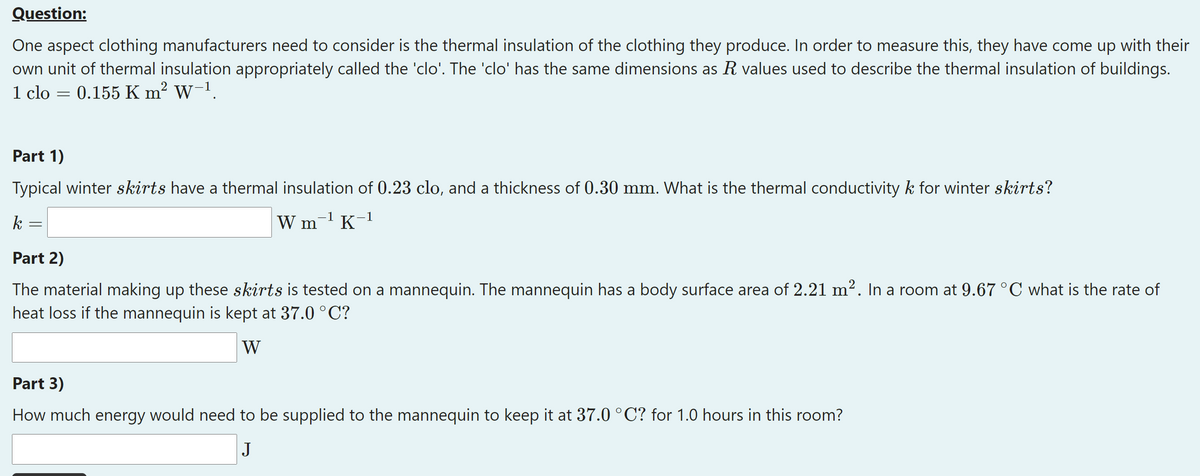 Question:
One aspect clothing manufacturers need to consider is the thermal insulation of the clothing they produce. In order to measure this, they have come up with their
own unit of thermal insulation appropriately called the 'clo'. The 'clo' has the same dimensions as R values used to describe the thermal insulation of buildings.
1 clo
0.155 K m? W-1.
Part 1)
Typical winter skirts have a thermal insulation of 0.23 clo, and a thickness of 0.30 mm. What is the thermal conductivity k for winter skirts?
k
W m-1 K-1
Part 2)
The material making up these skirts is tested on a mannequin. The mannequin has a body surface area of 2.21 m². In a room at 9.67°C what is the rate of
heat loss if the mannequin is kept at 37.0 °C?
W
Part 3)
How much energy would need to be supplied to the mannequin to keep it at 37.0 °C? for 1.0 hours in this room?
J
