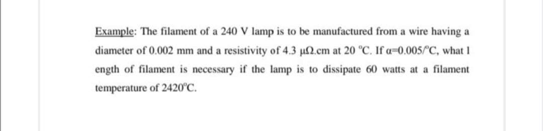 Example: The filament of a 240 V lamp is to be manufactured from a wire having a
diameter of 0.002 mm and a resistivity of 4.3 µ2.cm at 20 °C. If a=0.005/C, what 1
ength of filament is necessary if the lamp is to dissipate 60 watts at a filament
temperature of 2420°C.

