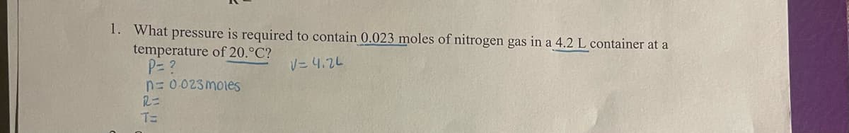 1. What pressure is required to contain 0.023 moles of nitrogen gas in a 4.2 L container at a
temperature of 20.°C?
P= ?
V=4.24
n=0.023 moles
R=
T=