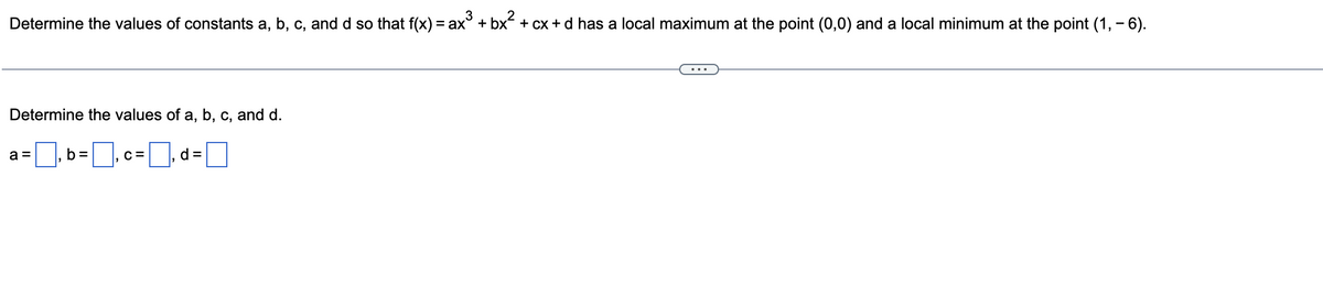 3
Determine the values of constants a, b, c, and d so that f(x) = ax³ + bx² + cx + d has a local maximum at the point (0,0) and a local minimum at the point (1, - 6).
Determine the values of a, b, c, and d.
=₁b=₁cd=
C=
a =