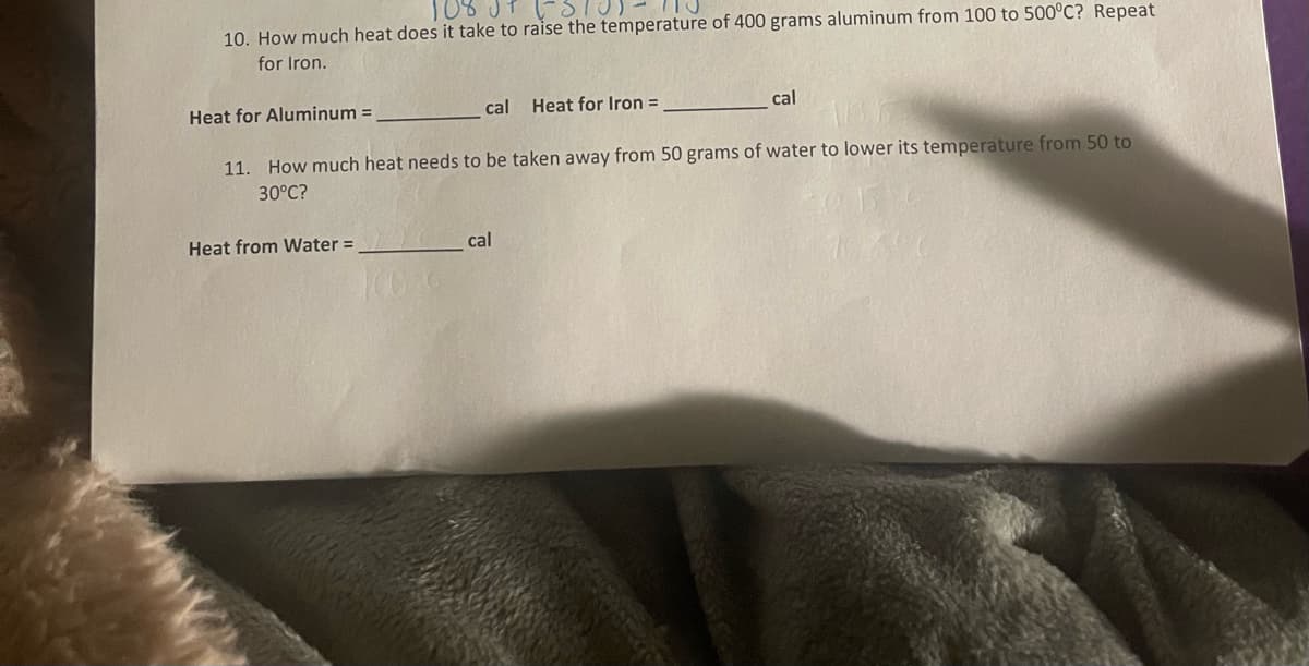 108
110
10. How much heat does it take to raise the temperature of 400 grams aluminum from 100 to 500°C? Repeat
for Iron.
Heat for Aluminum =
cal Heat for Iron =
Heat from Water =
11. How much heat needs to be taken away from 50 grams of water to lower its temperature from 50 to
30°C?
cal
cal