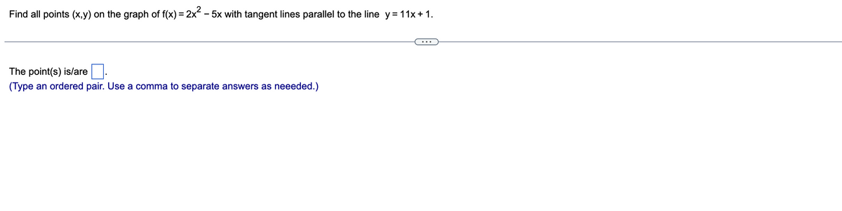 Find all points (x,y) on the graph of f(x) = 2x² - 5x with tangent lines parallel to the line y = 11x + 1.
The point(s) is/are
(Type an ordered pair. Use a comma to separate answers as neeeded.)