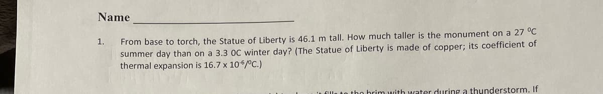 Name
1.
From base to torch, the Statue of Liberty is 46.1 m tall. How much taller is the monument on a 27 °C
summer day than on a 3.3 OC winter day? (The Statue of Liberty is made of copper; its coefficient of
thermal expansion is 16.7 x 10-6/°C.)
it fille to the brim with water during a thunderstorm. If
