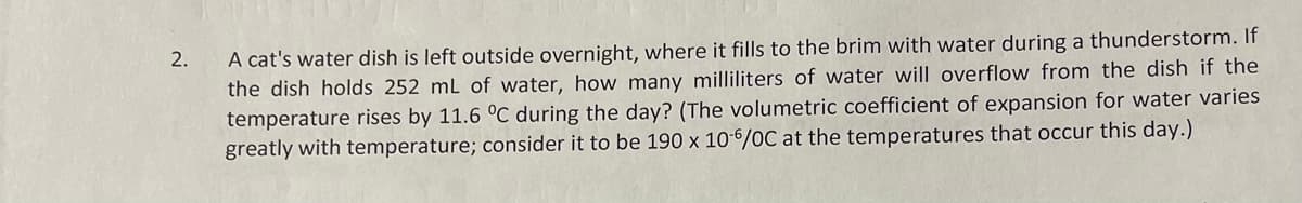 2.
A cat's water dish is left outside overnight, where it fills to the brim with water during a thunderstorm. If
the dish holds 252 mL of water, how many milliliters of water will overflow from the dish if the
temperature rises by 11.6 °C during the day? (The volumetric coefficient of expansion for water varies
greatly with temperature; consider it to be 190 x 10-6/0C at the temperatures that occur this day.)