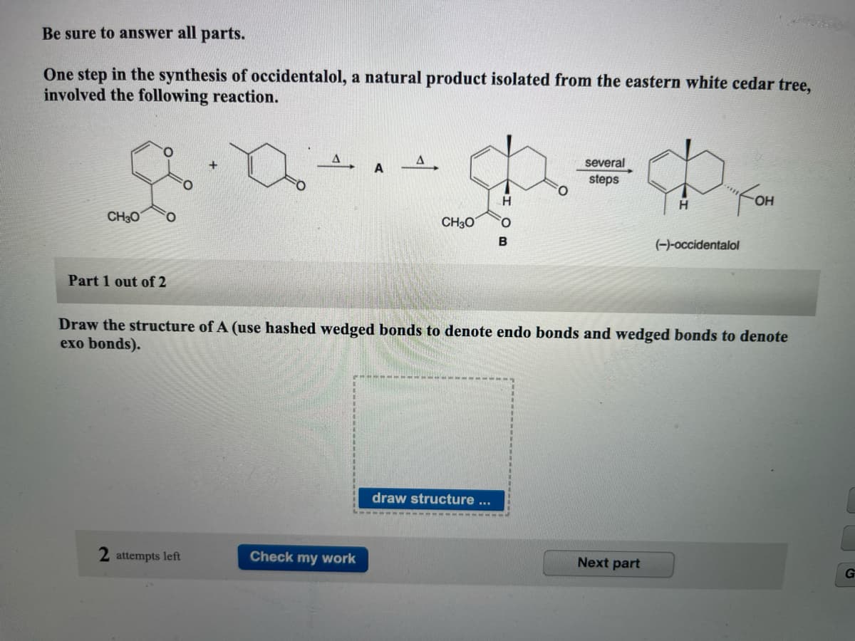 Be sure to answer all parts.
One step in the synthesis of occidentalol, a natural product isolated from the eastern white cedar tree,
involved the following reaction.
+
8.0
CH3O
Part 1 out of 2
2 attempts left
A
Check my work
CH3O
H
draw structure ...
B
O
several
steps
$
H
Draw the structure of A (use hashed wedged onds to denote endo bonds and wedged bonds to denote
exo bonds).
"Кон
OH
Next part
(-)-occidentalol
G