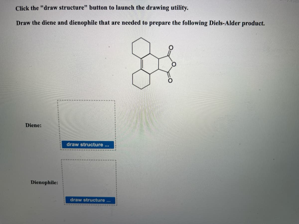 Click the "draw structure" button to launch the drawing utility.
Draw the diene and dienophile that are needed to prepare the following Diels-Alder product.
Diene:
Dienophile:
draw structure
BA
draw structure
www