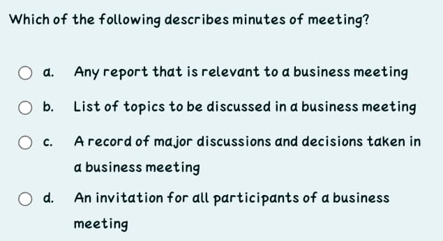 Which of the following describes minutes of meeting?
Any report that is relevant to a business meeting
O b.
List of topics to be discussed in a business meeting
O c.
A record of ma jor discussions and decisions taken in
a business meeting
O d.
An invitation for all participants of a business
meeting
