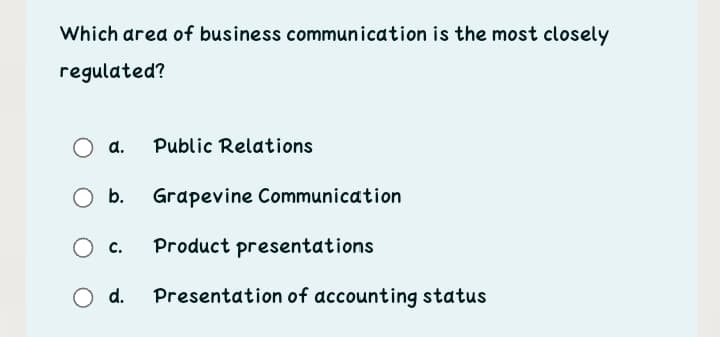 Which area of business communication is the most closely
regulated?
a.
Public Relations
Ob.
Grapevine Communication
O c.
Product presentations
O d.
Presentation of accounting status
