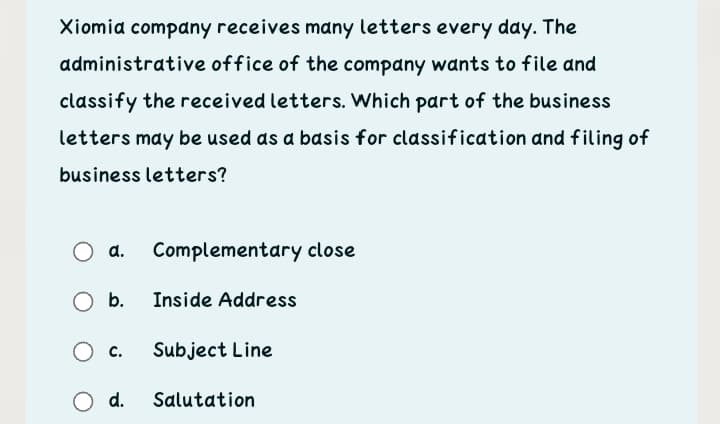 Xiomia company receives many letters every day. The
administrative office of the company wants to file and
classify the received letters. Which part of the business
letters may be used as a basis for classification and filing of
business letters?
О а.
Complementary close
Ob.
Inside Address
c.
Subject Line
d.
Salutation
