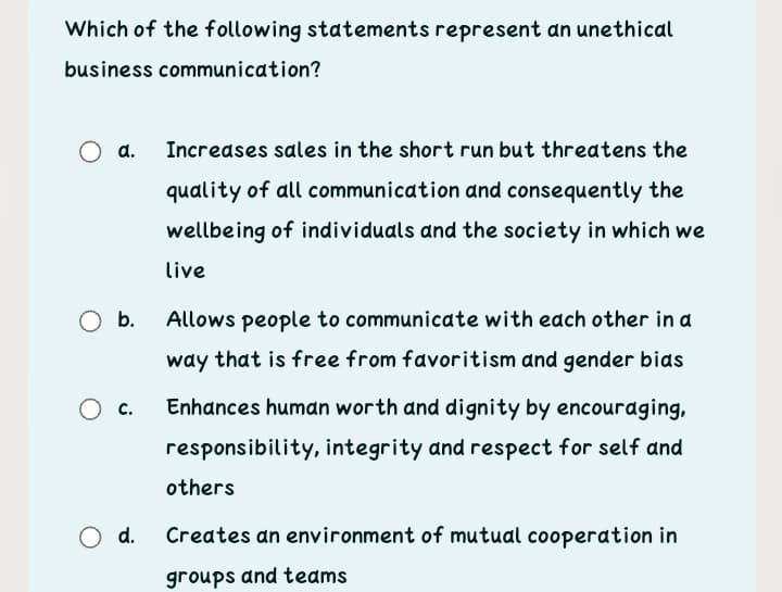 Which of the following statements represent an unethical
business communication?
a.
Increases sales in the short run but threatens the
quality of all communication and consequently the
wellbeing of individuals and the society in which we
live
b.
Allows people to communicate with eadch other in a
way that is free from favoritism and gender bias
c.
Enhances human worth and dignity by encouraging,
responsibility, integrity and respect for self and
others
O d.
Creates an environment of mutual cooperation in
groups and teams
