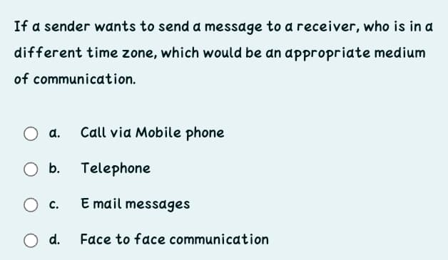 If a sender wants to send a message to a receiver, who is in a
different time zone, which would be an appropriate medium
of communication.
d.
Call via Mobile phone
O b.
Telephone
O c.
E mail messages
O d.
Face to face communication
