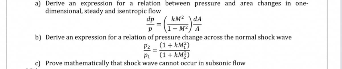 a) Derive an expression for a relation between pressure and area changes in one-
dimensional, steady and isentropic flow
dp
kM?
dA
1– M² ) A
b) Derive an expression for a relation of pressure change across the normal shock wave
(1 + kM?)
(1+ kMŽ)
P2
P1
c) Prove mathematically that shock wave cannot occur in subsonic flow
