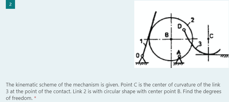 2
The kinematic scheme of the mechanism is given. Point C is the center of curvature of the link
3 at the point of the contact. Link 2 is with circular shape with center point B. Find the degrees
of freedom. *
