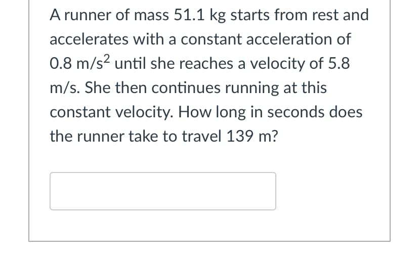 A runner of mass 51.1 kg starts from rest and
accelerates with a constant acceleration of
0.8 m/s? until she reaches a velocity of 5.8
m/s. She then continues running at this
constant velocity. How long in seconds does
the runner take to travel 139 m?
