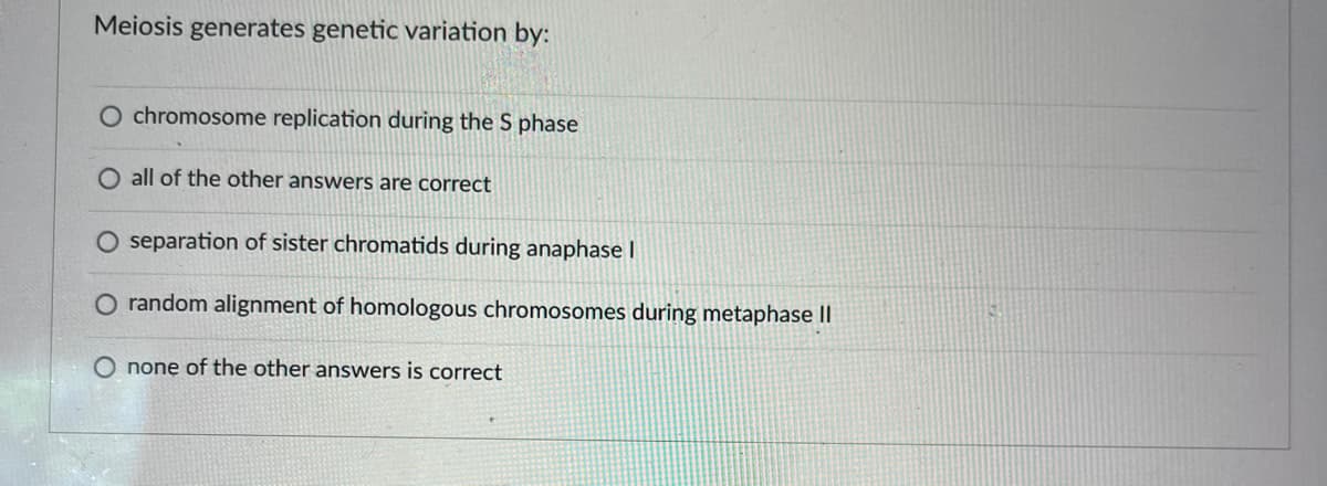 Meiosis generates genetic variation by:
O chromosome replication during the S phase
O all of the other answers are correct
O separation of sister chromatids during anaphase I
O random alignment of homologous chromosomes during metaphase II
O none of the other answers is correct