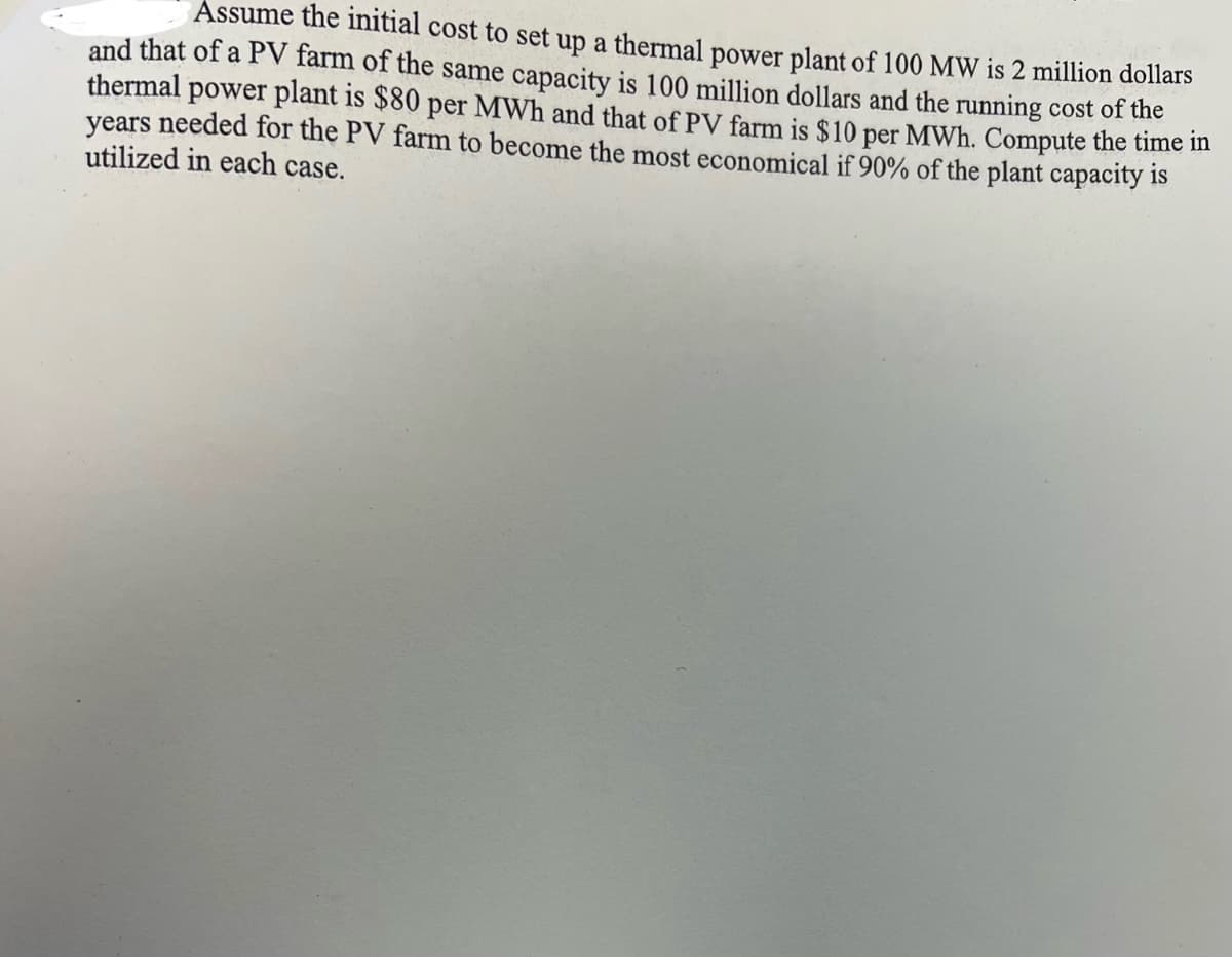Assume the initial cost to set up a thermal power plant of 100 MW is 2 million dollars
and that of a PV farm of the same capacity is 100 million dollars and the running cost of the
thermal power plant is $80 per MWh and that of PV farm is $10 per MWh. Compute the time in
years needed for the PV farm to become the most economical if 90% of the plant capacity is
utilized in each case.