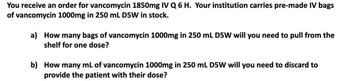 You receive an order for vancomycin 1850mg IV Q 6 H. Your institution carries pre-made IV bags
of vancomycin 1000mg in 250 mL D5W in stock.
a) How many bags of vancomycin 1000mg in 250 mL D5W will you need to pull from the
shelf for one dose?
b) How many mL of vancomycin 1000mg in 250 mL D5W will you need to discard to
provide the patient with their dose?