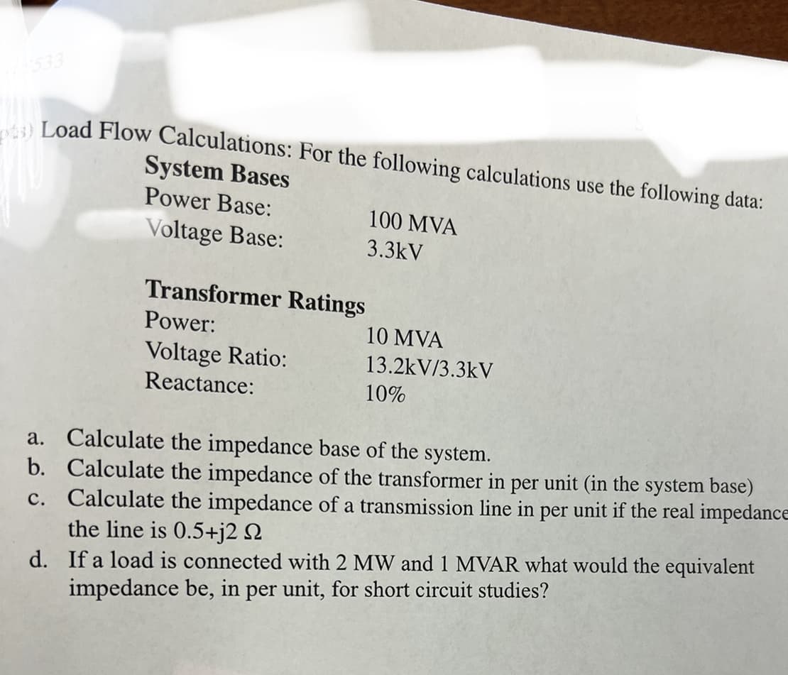 3) Load Flow Calculations: For the following calculations use the following data:
System Bases
Power Base:
Voltage Base:
Transformer Ratings
Power:
Voltage Ratio:
Reactance:
b.
c.
100 MVA
3.3kV
10 MVA
13.2kV/3.3kV
10%
a. Calculate the impedance base of the system.
Calculate the impedance of the transformer in per unit (in the system base)
Calculate the impedance of a transmission line in per unit if the real impedance
the line is 0.5+j2 N
d. If a load is connected with 2 MW and 1 MVAR what would the equivalent
impedance be, in per unit, for short circuit studies?