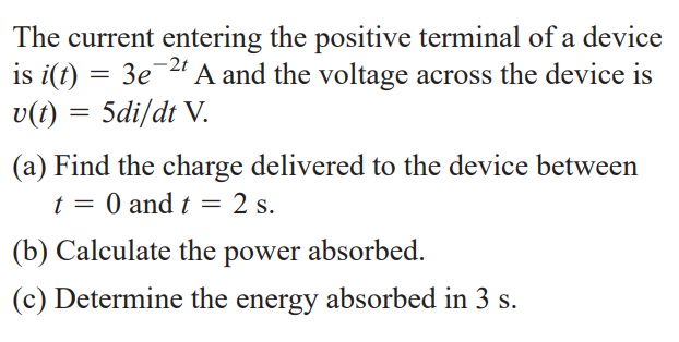 The current entering the positive terminal of a device
is i(t) = 3e-2" A and the voltage across the device is
v(t) = 5di/dt V.
(a) Find the charge delivered to the device between
t = 0 and t = 2 s.
(b) Calculate the power absorbed.
(c) Determine the energy absorbed in 3 s.
