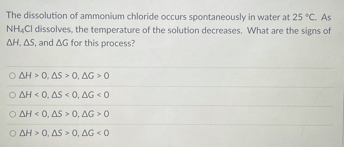 The dissolution of ammonium chloride occurs spontaneously in water at 25 °C. As
NH4CI dissolves, the temperature of the solution decreases. What are the signs of
AH, AS, and AG for this process?
Ο ΔΗ>0, ΔS >0, ΔG >0
Ο ΔΗ< 0, AS0 , ΔG<0
AH < 0, AS > O, AG > O
ΔΗ> 0, ΔS >0, ΔG < 0
