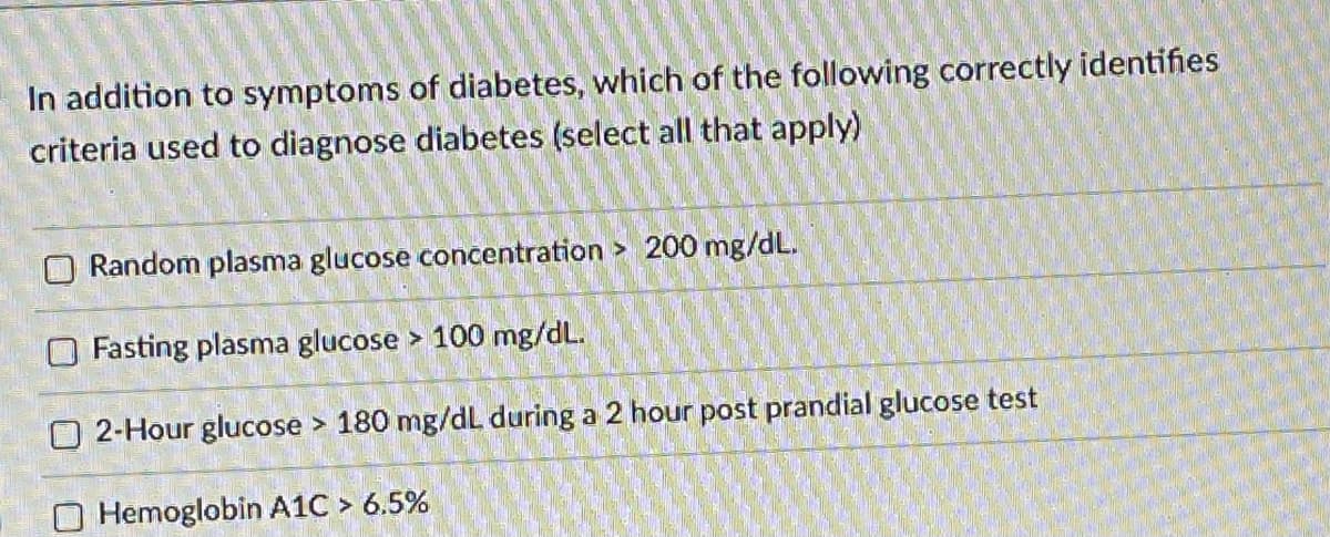 In addition to symptoms of diabetes, which of the following correctly identifies
criteria used to diagnose diabetes (select all that apply)
O Random plasma glucose concentration > 200 mg/dL.
O Fasting plasma glucose > 100 mg/dL.
O 2-Hour glucose > 180 mg/dL during a 2 hour post prandial glucose test
O Hemoglobin A1C > 6.5%
