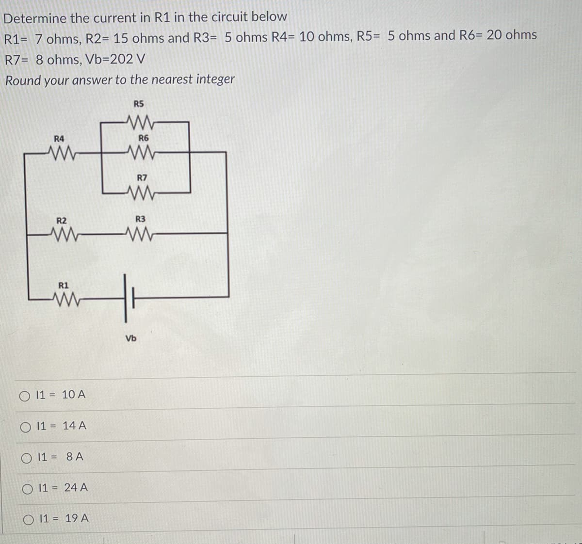 Determine the current in R1 in the circuit below
R1= 7 ohms, R2= 15 ohms and R3= 5 ohms R4= 10 ohms, R5= 5 ohms and R6= 20 ohms
R7= 8 ohms, Vb=202 V
Round your answer to the nearest integer
R5
R4
R6
R7
R2
R3
R1
Vb
O 11 = 10 A
11 = 14 A
O 11 = 8 A
11 = 24 A
O 11 = 19 A
