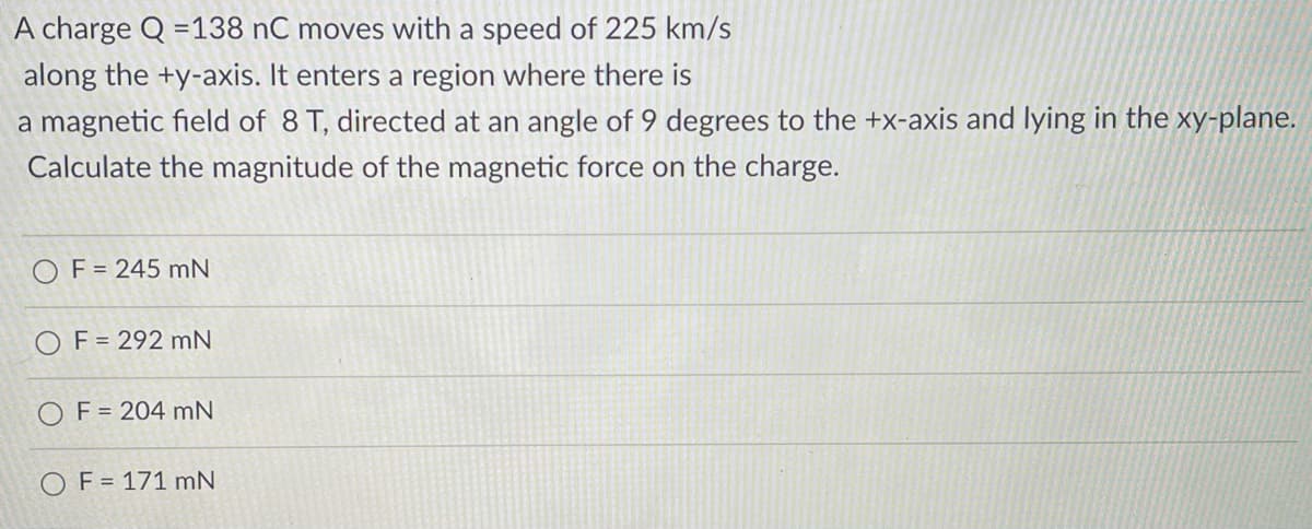 A charge Q =138 nC moves with a speed of 225 km/s
along the +y-axis. It enters a region where there is
a magnetic field of 8 T, directed at an angle of 9 degrees to the +x-axis and lying in the xy-plane.
Calculate the magnitude of the magnetic force on the charge.
O F = 245 mN
O F = 292 mN
OF = 204 mN
OF = 171 mN
